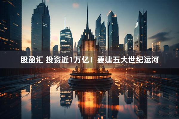 股盈汇 投资近1万亿！要建五大世纪运河