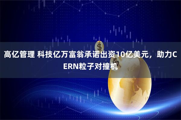 高亿管理 科技亿万富翁承诺出资10亿美元，助力CERN粒子对撞机