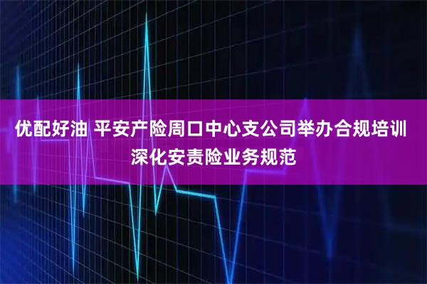 优配好油 平安产险周口中心支公司举办合规培训 深化安责险业务规范