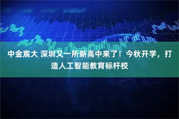 中金宸大 深圳又一所新高中来了！今秋开学，打造人工智能教育标杆校