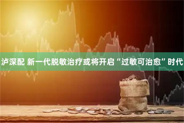 泸深配 新一代脱敏治疗或将开启“过敏可治愈”时代
