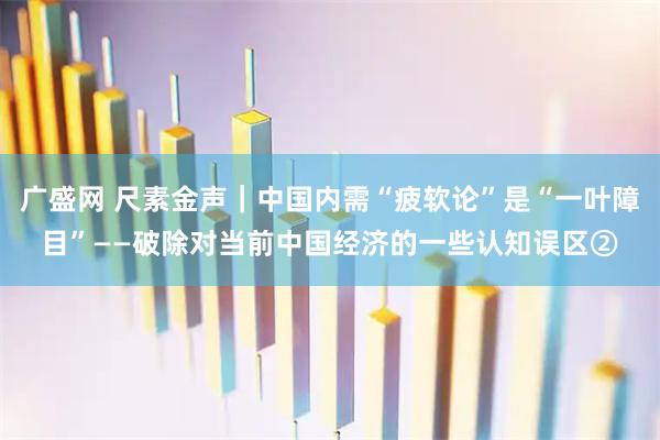 广盛网 尺素金声｜中国内需“疲软论”是“一叶障目”——破除对当前中国经济的一些认知误区②